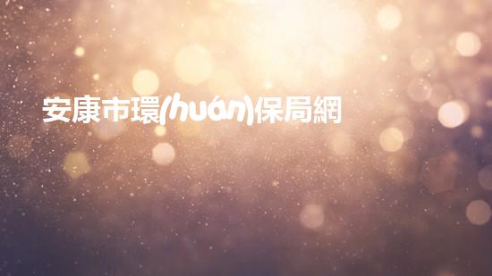 安康市環(huán)保局網(wǎng)站：環(huán)保政策解讀及舉報(bào)平臺(tái)