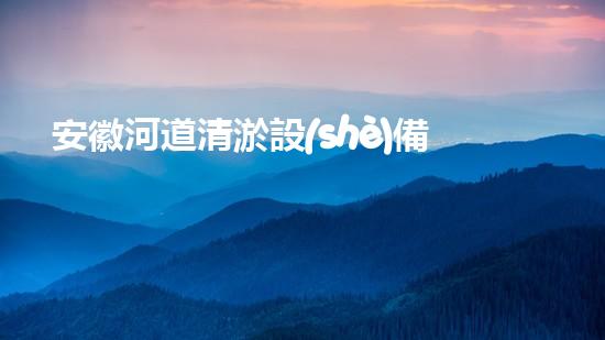 安徽河道清淤設(shè)備生產(chǎn)廠家：技術(shù)革新與環(huán)境保護(hù)的先鋒