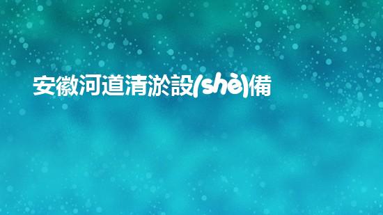 安徽河道清淤設(shè)備生產(chǎn)廠家：技術(shù)革新與環(huán)境保護的先鋒