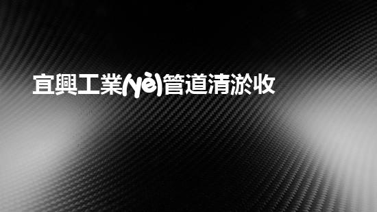 宜興工業(yè)管道清淤收費(fèi)：價格真相揭秘！