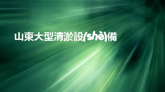 山東大型清淤設(shè)備價格測評：解析成本背后的技術(shù)升級！