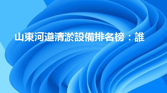 山東河道清淤設備排名榜：誰能揭秘最強神器？