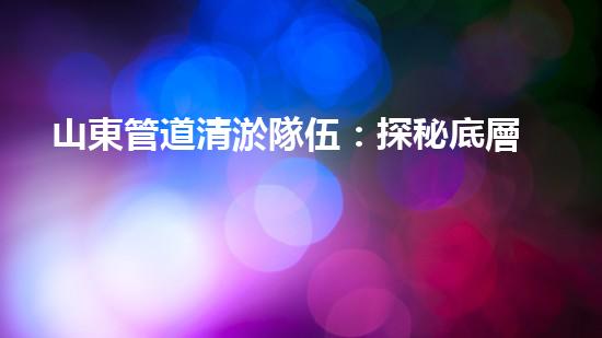 山東管道清淤隊伍：探秘底層管道俠，他們的背后到底隱藏著怎樣的故事？