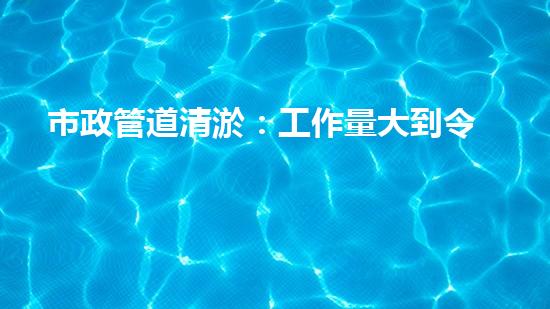 市政管道清淤：工作量大到令人瞠目結(jié)舌！