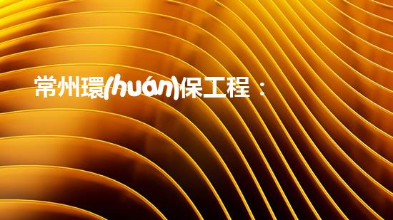 常州環(huán)保工程：建設(shè)之路