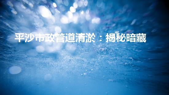 平沙市政管道清淤：揭秘暗藏的驚人秘密！