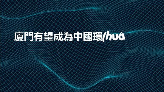 廈門有望成為中國環(huán)保發(fā)展的標桿