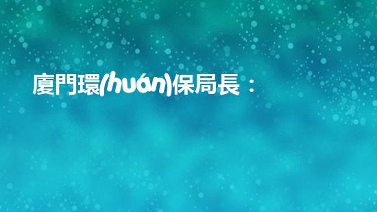 廈門環(huán)保局長：如何打造一座環(huán)保城市