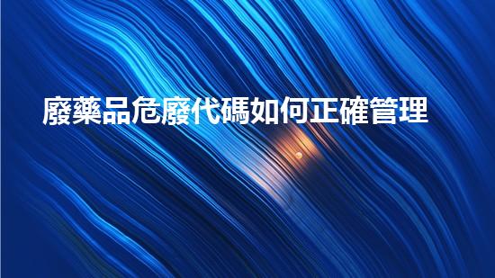 廢藥品危廢代碼如何正確管理與處置？
