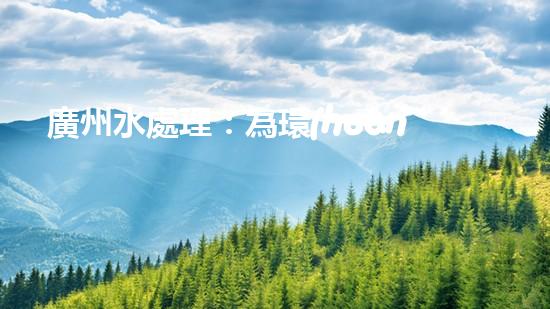 廣州水處理：為環(huán)保護(hù)航