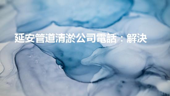 延安管道清淤公司電話：解決你家下水道問題的最佳選擇！