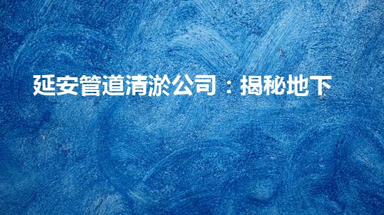 延安管道清淤公司：揭秘地下世界的黑暗奧秘！