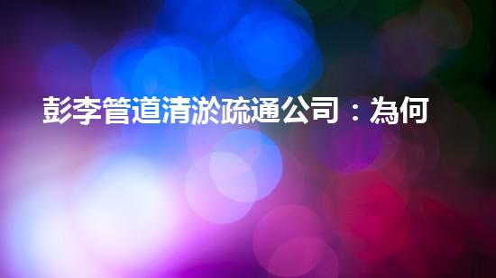 彭李管道清淤疏通公司：為何成為行業(yè)領(lǐng)先者？
