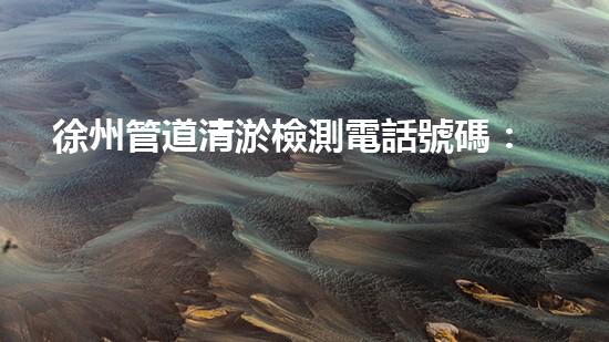 徐州管道清淤檢測電話號碼：隱患重重還是安全可靠？