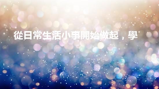 從日常生活小事開始做起，學(xué)習(xí)環(huán)保從點(diǎn)滴做起