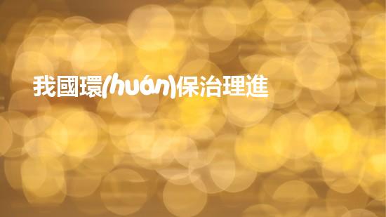 我國環(huán)保治理進(jìn)展及挑戰(zhàn)