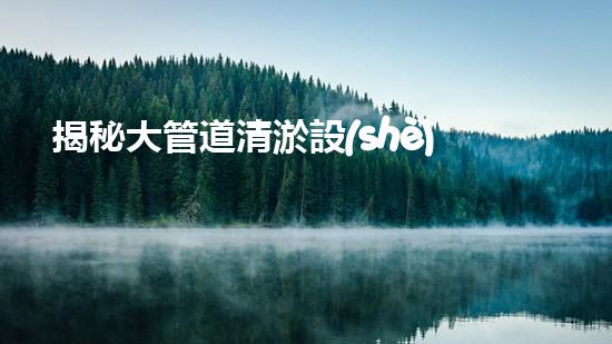 揭秘大管道清淤設(shè)備：隱藏在暗流中的巨大挑戰(zhàn)！