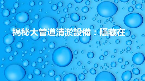 揭秘大管道清淤設備：隱藏在暗流中的巨大挑戰(zhàn)！