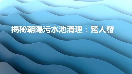 揭秘朝陽污水池清理：驚人發(fā)現(xiàn)與令人震驚的真相！