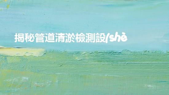 揭秘管道清淤檢測設(shè)備：解密隱匿的污水世界！