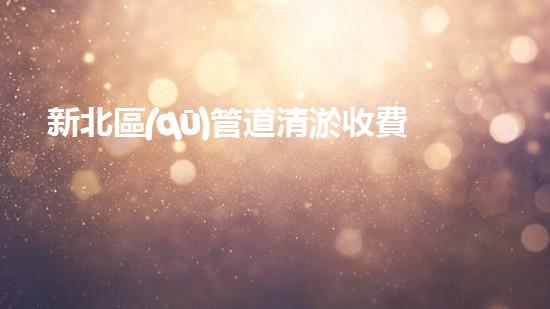 新北區(qū)管道清淤收費(fèi)：你知道這背后的秘密嗎？
