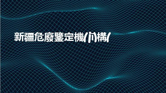 新疆危廢鑒定機(jī)構(gòu)名錄查詢探索未來：環(huán)境與技術(shù)的融合之路