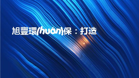 旭豐環(huán)保：打造綠色未來