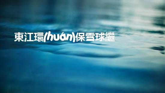 東江環(huán)保雪球繼續(xù)飛升，開(kāi)辟綠色發(fā)展新路徑