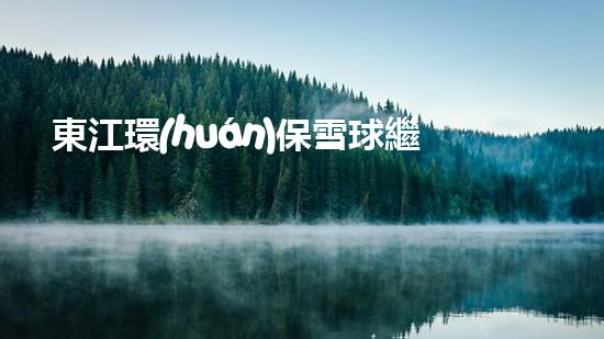 東江環(huán)保雪球繼續(xù)飛升，開辟綠色發(fā)展新路徑