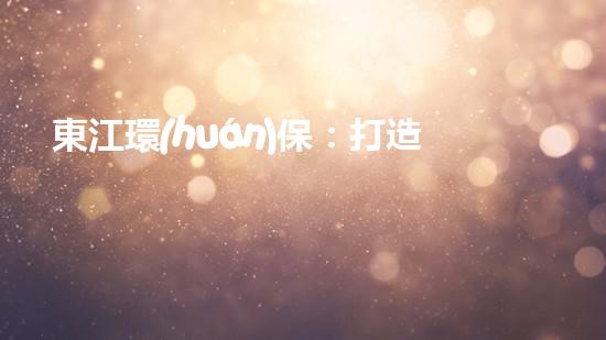 東江環(huán)保：打造可持續(xù)發(fā)展之路