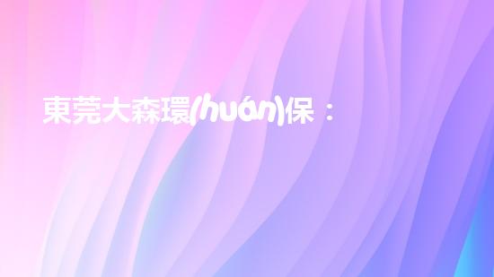 東莞大森環(huán)保：打造環(huán)保行業(yè)的領(lǐng)導(dǎo)者