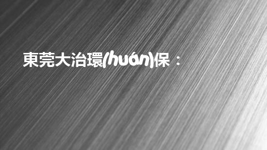 東莞大治環(huán)保：助力工業(yè)轉(zhuǎn)型升級(jí)，共創(chuàng)生態(tài)美好未來