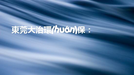 東莞大治環(huán)保：助力工業(yè)轉型升級，共創(chuàng)生態(tài)美好未來