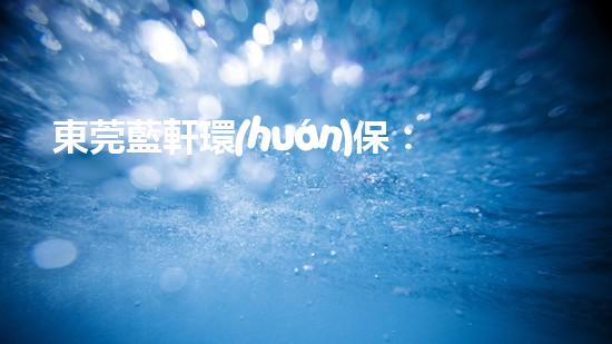 東莞藍軒環(huán)保：探索環(huán)保產(chǎn)業(yè)新發(fā)展模式