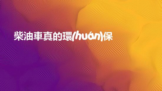 柴油車真的環(huán)保嗎