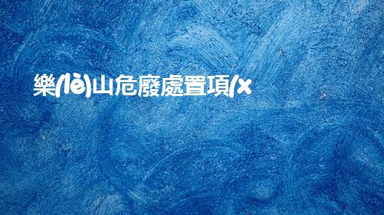 樂(lè)山危廢處置項(xiàng)目探索未來(lái)：創(chuàng)新科技與環(huán)保的結(jié)合之路