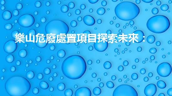 樂山危廢處置項目探索未來：創(chuàng)新科技與環(huán)保的結(jié)合之路