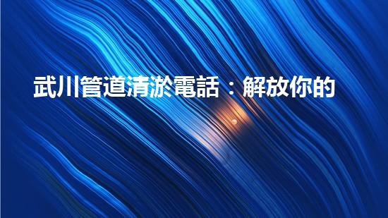 武川管道清淤電話：解放你的排水煩惱！