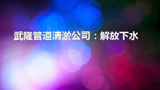 武隆管道清淤公司：解放下水道，暢通萬(wàn)家！
