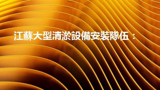 江蘇大型清淤設備安裝隊伍：揭秘背后的巨大工程！