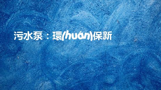 污水泵：環(huán)保新動(dòng)能