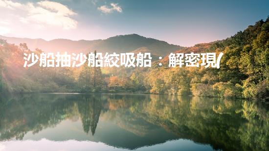 沙船抽沙船絞吸船：解密現(xiàn)代城市水道清淤神器