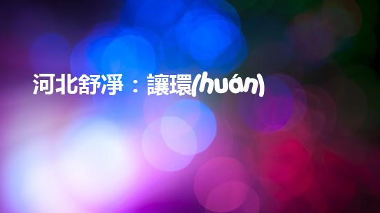 河北舒凈：讓環(huán)保更簡(jiǎn)單