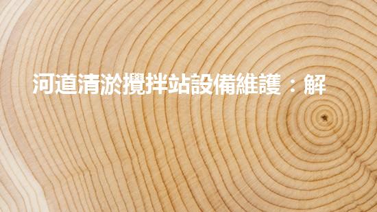 河道清淤攪拌站設備維護：解密水下巨獸的秘密武器！