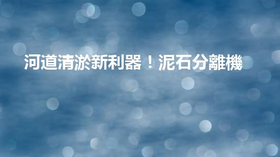 河道清淤新利器！泥石分離機器設備技術革新解析