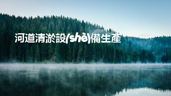 河道清淤設(shè)備生產(chǎn)廠家：技術(shù)創(chuàng)新與環(huán)境保護(hù)的先鋒
