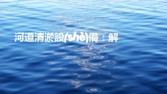 河道清淤設(shè)備：解鎖河流奇跡！