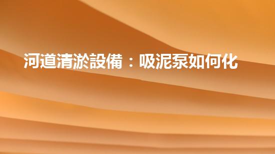 河道清淤設備：吸泥泵如何化‘泥’為‘寶’？