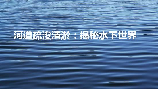河道疏浚清淤：揭秘水下世界的秘密！