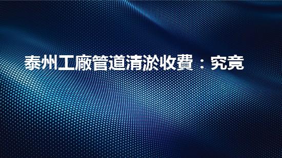 泰州工廠管道清淤收費：究竟是天價還是良心？